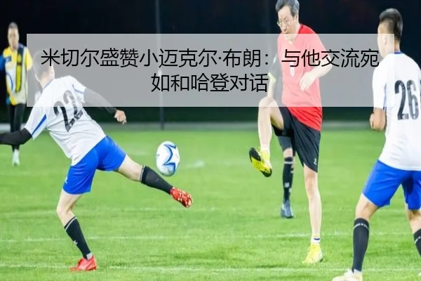 米切尔盛赞小迈克尔·布朗:与他交流宛如和哈登对话